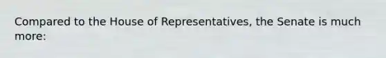 Compared to the House of Representatives, the Senate is much more: