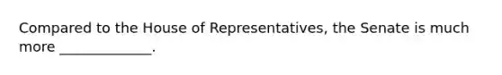 Compared to the House of Representatives, the Senate is much more _____________.