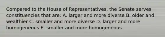 Compared to the House of Representatives, the Senate serves constituencies that are: A. larger and more diverse B. older and wealthier C. smaller and more diverse D. larger and more homogeneous E. smaller and more homogeneous