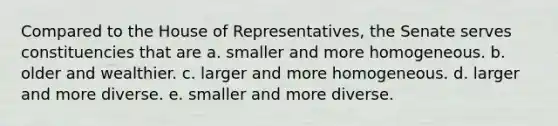 Compared to the House of Representatives, the Senate serves constituencies that are a. smaller and more homogeneous. b. older and wealthier. c. larger and more homogeneous. d. larger and more diverse. e. smaller and more diverse.