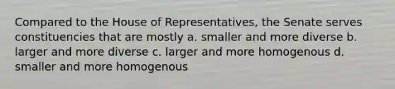 Compared to the House of Representatives, the Senate serves constituencies that are mostly a. smaller and more diverse b. larger and more diverse c. larger and more homogenous d. smaller and more homogenous