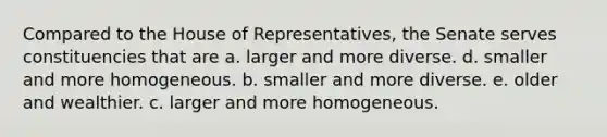 Compared to the House of Representatives, the Senate serves constituencies that are a. larger and more diverse. d. smaller and more homogeneous. b. smaller and more diverse. e. older and wealthier. c. larger and more homogeneous.