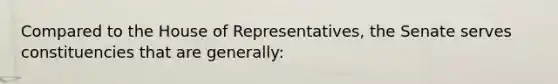 Compared to the House of Representatives, the Senate serves constituencies that are generally: