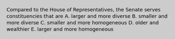 Compared to the House of Representatives, the Senate serves constituencies that are A. larger and more diverse B. smaller and more diverse C. smaller and more homogeneous D. older and wealthier E. larger and more homogeneous