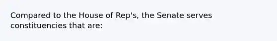 Compared to the House of Rep's, the Senate serves constituencies that are: