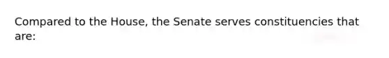 Compared to the House, the Senate serves constituencies that are: