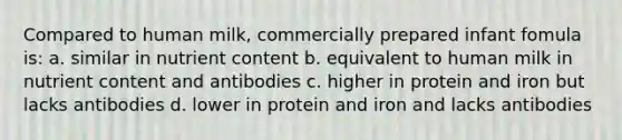 Compared to human milk, commercially prepared infant fomula is: a. similar in nutrient content b. equivalent to human milk in nutrient content and antibodies c. higher in protein and iron but lacks antibodies d. lower in protein and iron and lacks antibodies