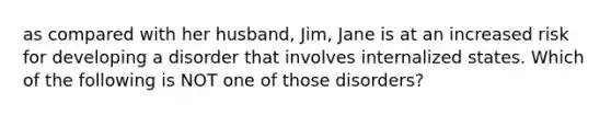 as compared with her husband, Jim, Jane is at an increased risk for developing a disorder that involves internalized states. Which of the following is NOT one of those disorders?