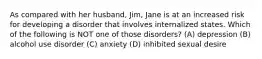 As compared with her husband, Jim, Jane is at an increased risk for developing a disorder that involves internalized states. Which of the following is NOT one of those disorders? (A) depression (B) alcohol use disorder (C) anxiety (D) inhibited sexual desire