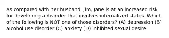 As compared with her husband, Jim, Jane is at an increased risk for developing a disorder that involves internalized states. Which of the following is NOT one of those disorders? (A) depression (B) alcohol use disorder (C) anxiety (D) inhibited sexual desire