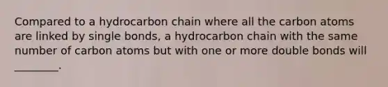 Compared to a hydrocarbon chain where all the carbon atoms are linked by single bonds, a hydrocarbon chain with the same number of carbon atoms but with one or more double bonds will ________.