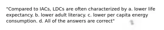 "Compared to IACs, LDCs are often characterized by a. lower life expectancy. b. lower adult literacy. c. lower per capita energy consumption. d. All of the answers are correct"