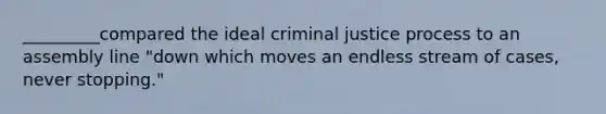 _________compared the ideal criminal justice process to an assembly line "down which moves an endless stream of cases, never stopping."