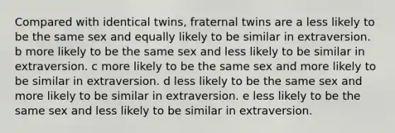 Compared with identical twins, fraternal twins are a less likely to be the same sex and equally likely to be similar in extraversion. b more likely to be the same sex and less likely to be similar in extraversion. c more likely to be the same sex and more likely to be similar in extraversion. d less likely to be the same sex and more likely to be similar in extraversion. e less likely to be the same sex and less likely to be similar in extraversion.