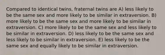 Compared to identical twins, fraternal twins are A) less likely to be the same sex and more likely to be similar in extraversion. B) more likely to be the same sex and more likely to be similar in extraversion. C) more likely to be the same sex and less likely to be similar in extraversion. D) less likely to be the same sex and less likely to be similar in extraversion. E) less likely to be the same sex and equally likely to be similar in extraversion.