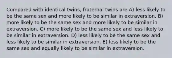 Compared with identical twins, fraternal twins are A) less likely to be the same sex and more likely to be similar in extraversion. B) more likely to be the same sex and more likely to be similar in extraversion. C) more likely to be the same sex and less likely to be similar in extraversion. D) less likely to be the same sex and less likely to be similar in extraversion. E) less likely to be the same sex and equally likely to be similar in extraversion.