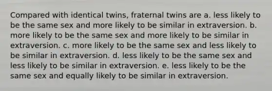 Compared with identical twins, fraternal twins are a. less likely to be the same sex and more likely to be similar in extraversion. b. more likely to be the same sex and more likely to be similar in extraversion. c. more likely to be the same sex and less likely to be similar in extraversion. d. less likely to be the same sex and less likely to be similar in extraversion. e. less likely to be the same sex and equally likely to be similar in extraversion.