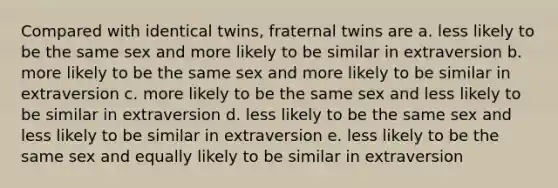 Compared with identical twins, fraternal twins are a. less likely to be the same sex and more likely to be similar in extraversion b. more likely to be the same sex and more likely to be similar in extraversion c. more likely to be the same sex and less likely to be similar in extraversion d. less likely to be the same sex and less likely to be similar in extraversion e. less likely to be the same sex and equally likely to be similar in extraversion