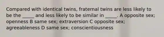 Compared with identical twins, fraternal twins are less likely to be the _____ and less likely to be similar in _____. A opposite sex; openness B same sex; extraversion C opposite sex; agreeableness D same sex; conscientiousness