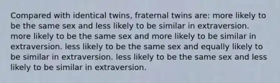 Compared with identical twins, fraternal twins are: more likely to be the same sex and less likely to be similar in extraversion. more likely to be the same sex and more likely to be similar in extraversion. less likely to be the same sex and equally likely to be similar in extraversion. less likely to be the same sex and less likely to be similar in extraversion.