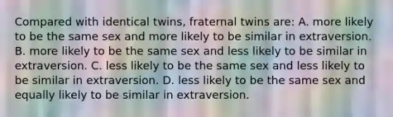 Compared with identical twins, fraternal twins are: A. more likely to be the same sex and more likely to be similar in extraversion. B. more likely to be the same sex and less likely to be similar in extraversion. C. less likely to be the same sex and less likely to be similar in extraversion. D. less likely to be the same sex and equally likely to be similar in extraversion.