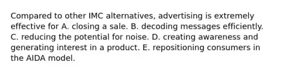 Compared to other IMC alternatives, advertising is extremely effective for A. closing a sale. B. decoding messages efficiently. C. reducing the potential for noise. D. creating awareness and generating interest in a product. E. repositioning consumers in the AIDA model.