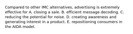 Compared to other IMC alternatives, advertising is extremely effective for A. closing a sale. B. efficient message decoding. C. reducing the potential for noise. D. creating awareness and generating interest in a product. E. repositioning consumers in the AIDA model.