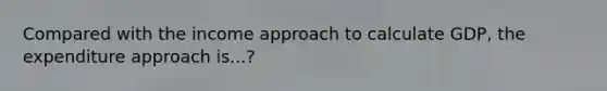 Compared with the income approach to calculate GDP, the expenditure approach is...?