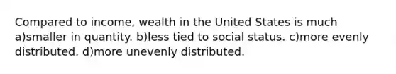 Compared to income, wealth in the United States is much a)smaller in quantity. b)less tied to social status. c)more evenly distributed. d)more unevenly distributed.