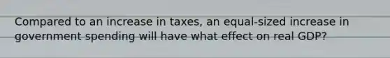 Compared to an increase in taxes, an equal-sized increase in government spending will have what effect on real GDP?