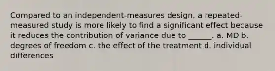 Compared to an independent-measures design, a repeated-measured study is more likely to find a significant effect because it reduces the contribution of variance due to ______. a. MD b. degrees of freedom c. the effect of the treatment d. individual differences