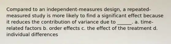 Compared to an independent-measures design, a repeated-measured study is more likely to find a significant effect because it reduces the contribution of variance due to ______. a. time-related factors b. order effects c. the effect of the treatment d. individual differences