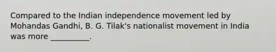 Compared to the Indian independence movement led by Mohandas Gandhi, B. G. Tilak's nationalist movement in India was more __________.