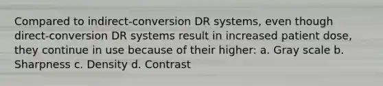 Compared to indirect-conversion DR systems, even though direct-conversion DR systems result in increased patient dose, they continue in use because of their higher: a. Gray scale b. Sharpness c. Density d. Contrast