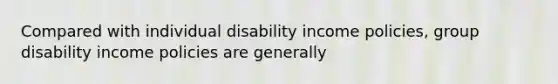 Compared with individual disability income policies, group disability income policies are generally