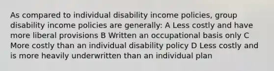 As compared to individual disability income policies, group disability income policies are generally: A Less costly and have more liberal provisions B Written an occupational basis only C More costly than an individual disability policy D Less costly and is more heavily underwritten than an individual plan