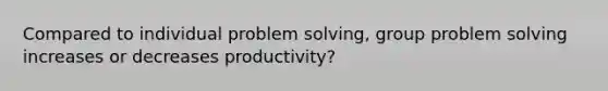 Compared to individual problem solving, group problem solving increases or decreases productivity?