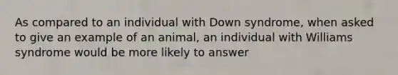 As compared to an individual with Down syndrome, when asked to give an example of an animal, an individual with Williams syndrome would be more likely to answer