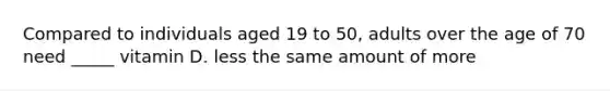 Compared to individuals aged 19 to 50, adults over the age of 70 need _____ vitamin D. less the same amount of more