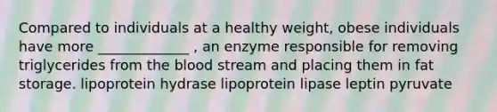 Compared to individuals at a healthy weight, obese individuals have more _____________ , an enzyme responsible for removing triglycerides from the blood stream and placing them in fat storage. lipoprotein hydrase lipoprotein lipase leptin pyruvate