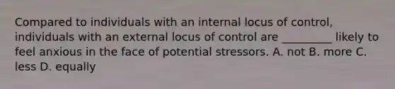 Compared to individuals with an internal locus of control, individuals with an external locus of control are _________ likely to feel anxious in the face of potential stressors. A. not B. more C. less D. equally