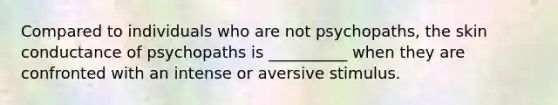 Compared to individuals who are not psychopaths, the skin conductance of psychopaths is __________ when they are confronted with an intense or aversive stimulus.