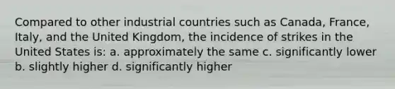 Compared to other industrial countries such as Canada, France, Italy, and the United Kingdom, the incidence of strikes in the United States is: a. approximately the same c. significantly lower b. slightly higher d. significantly higher