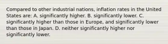 Compared to other industrial nations, inflation rates in the United States are: A. significantly higher. B. significantly lower. C. significantly higher than those in Europe, and significantly lower than those in Japan. D. neither significantly higher nor significantly lower.