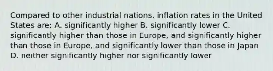 Compared to other industrial nations, inflation rates in the United States are: A. significantly higher B. significantly lower C. significantly higher than those in Europe, and significantly higher than those in Europe, and significantly lower than those in Japan D. neither significantly higher nor significantly lower