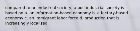 compared to an industrial society, a postindustrial society is based on a. an information-based economy b. a factory-based economy c. an immigrant labor force d. production that is increasingly localized