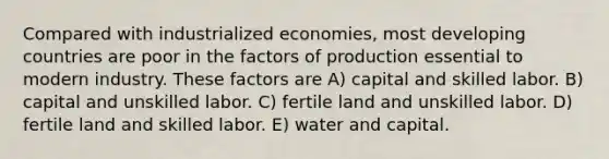 Compared with industrialized economies, most developing countries are poor in the factors of production essential to modern industry. These factors are A) capital and skilled labor. B) capital and unskilled labor. C) fertile land and unskilled labor. D) fertile land and skilled labor. E) water and capital.