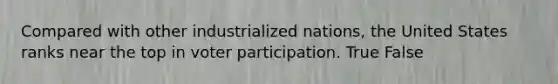 Compared with other industrialized nations, the United States ranks near the top in voter participation. True False