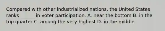 Compared with other industrialized nations, the United States ranks ______ in voter participation. A. near the bottom B. in the top quarter C. among the very highest D. in the middle