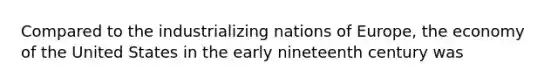 Compared to the industrializing nations of Europe, the economy of the United States in the early nineteenth century was